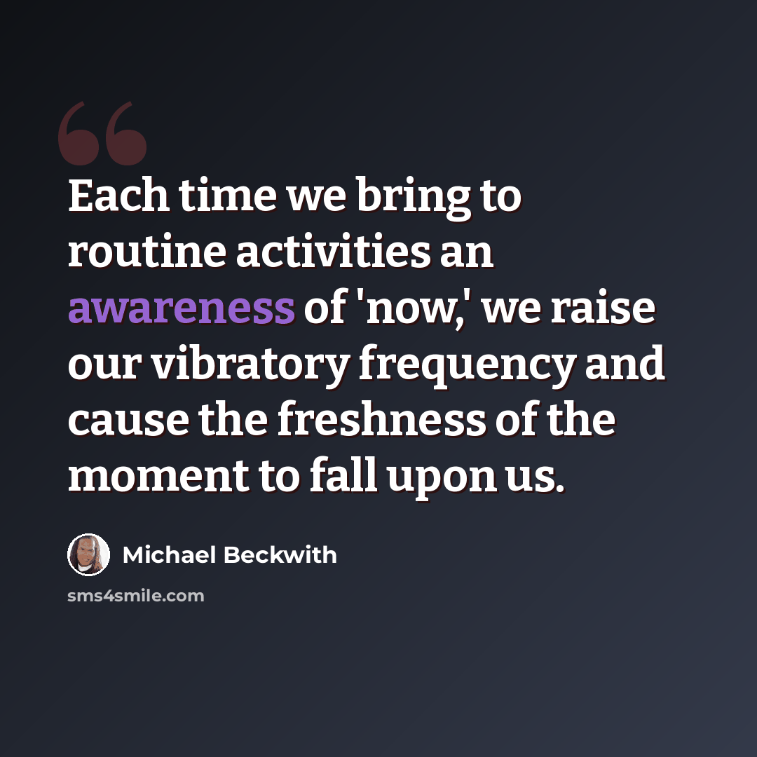 “Each time we bring to routine activities an awareness of 'now,' we raise our vibratory frequency and cause the freshness of the moment to fall upon us.” quote by Michael Beckwith