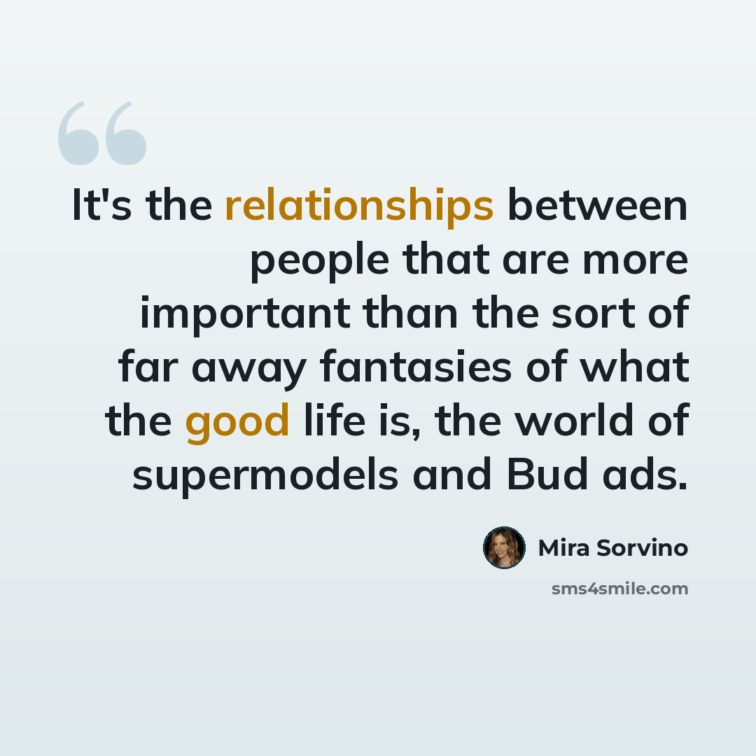 “It's the relationships between people that are more important than the sort of far away fantasies of what the good life is, the world of supermodels and Bud ads.” quote by Mira Sorvino