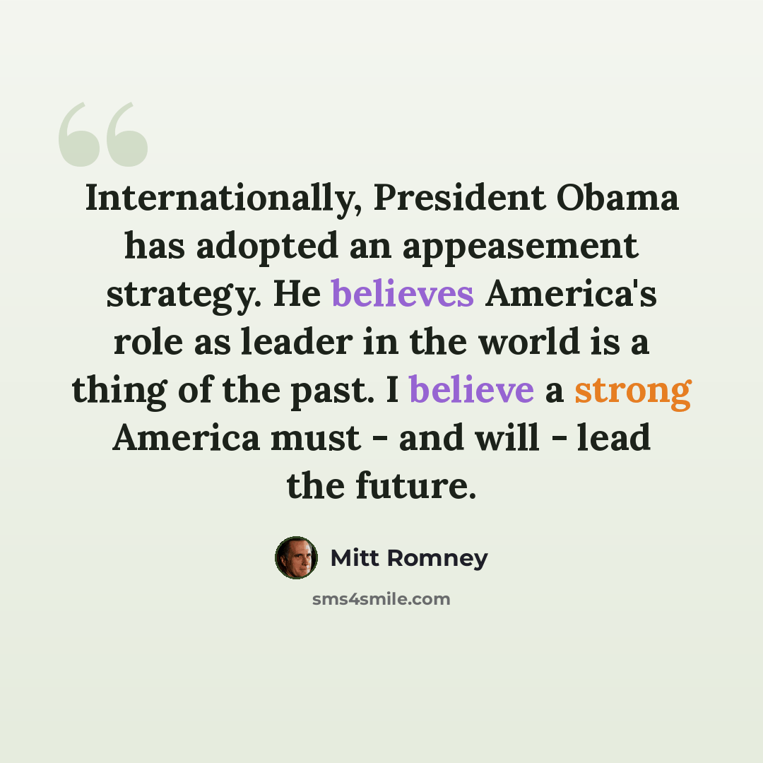“Internationally, President Obama has adopted an appeasement strategy. He believes America's role as leader in the world is a thing of the past. I believe a strong America must - and will - lead the future.” quote by Mitt Romney