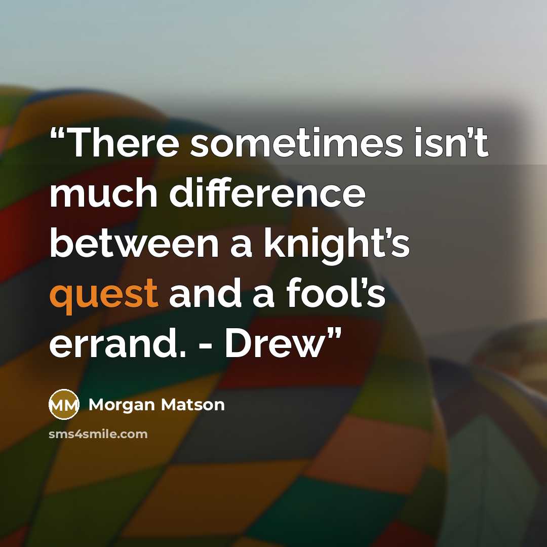 “There sometimes isn’t much difference between a knight’s quest and a fool’s errand. - Drew” quote by Morgan Matson