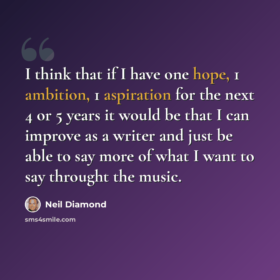 “I think that if I have one hope, 1 ambition, 1 aspiration for the next 4 or 5 years it would be that I can improve as a writer and just be able to say more of what I want to say throught the music.” quote by Neil Diamond