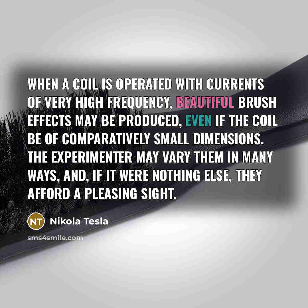 “When a coil is operated with currents of very high frequency, beautiful brush effects may be produced, even if the coil be of comparatively small dimensions. The experimenter may vary them in many ways, and, if it were nothing else, they afford a pleasing sight.” quote by Nikola Tesla