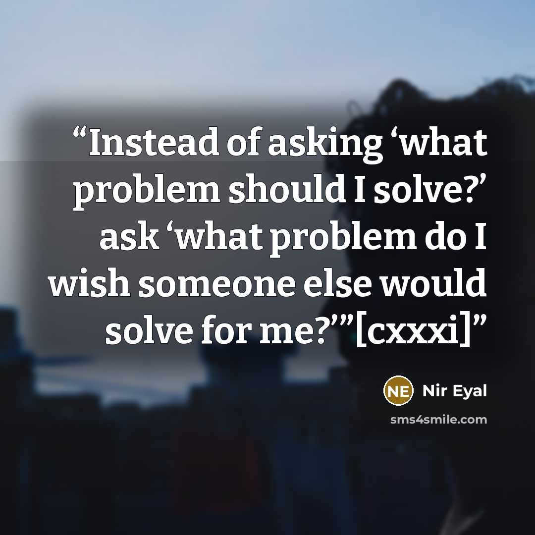 “Instead of asking ‘what problem should I solve?’ ask ‘what problem do I wish someone else would solve for me?’”[cxxxi]” quote by Nir Eyal