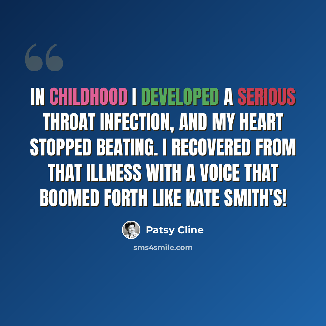 “In childhood I developed a serious throat infection, and my heart stopped beating. I recovered from that illness with a voice that boomed forth like Kate Smith's!” quote by Patsy Cline