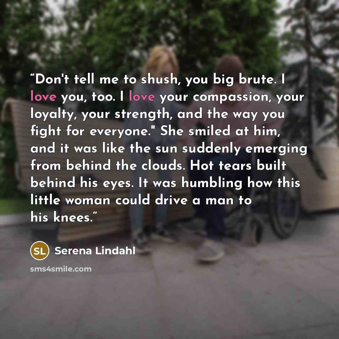 “Don't tell me to shush, you big brute. I love you, too. I love your compassion, your loyalty, your strength, and the way you fight for everyone." She smiled at him, and it was like the sun suddenly emerging from behind the clouds. Hot tears built behind his eyes. It was humbling how this little…” quote by Serena Lindahl