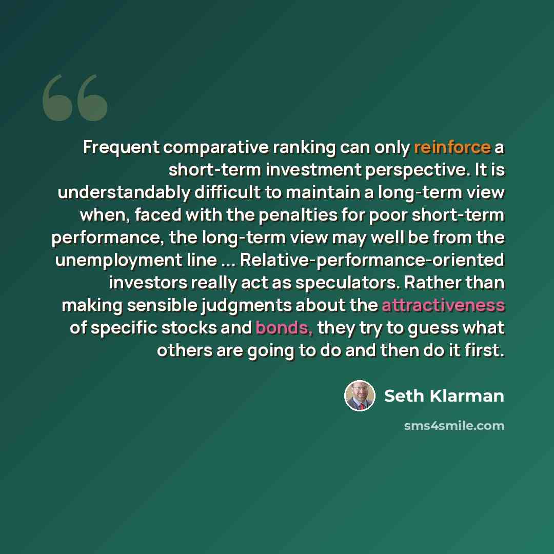“Frequent comparative ranking can only reinforce a short-term investment perspective. It is understandably difficult to maintain a long-term view when, faced with the penalties for poor short-term performance, the long-term view may well be from the unemployment line…” quote by Seth Klarman