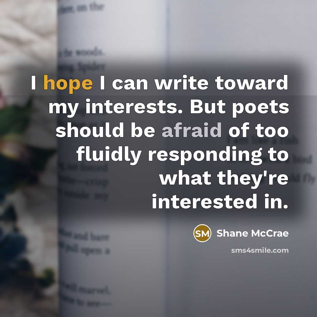 “I hope I can write toward my interests. But poets should be afraid of too fluidly responding to what they're interested in.” quote by Shane McCrae