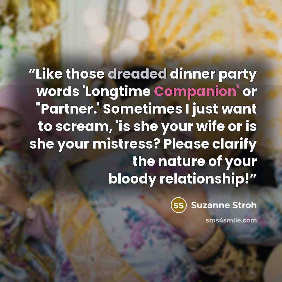 “Like those dreaded dinner party words 'Longtime Companion' or "Partner.' Sometimes I just want to scream, 'is she your wife or is she your mistress? Please clarify the nature of your bloody relationship!” quote by Suzanne Stroh
