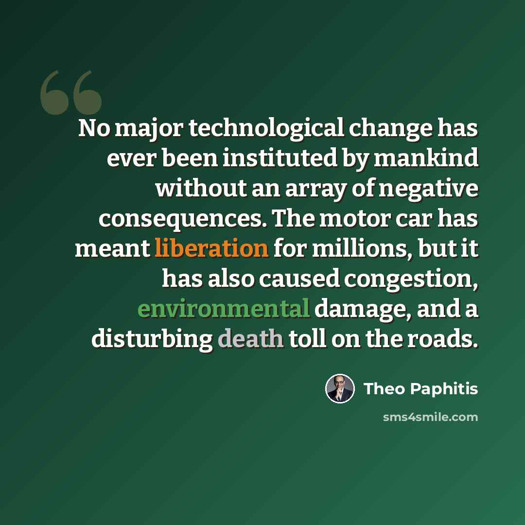 “No major technological change has ever been instituted by mankind without an array of negative consequences. The motor car has meant liberation for millions, but it has also caused congestion, environmental damage, and a disturbing death toll on the roads.” quote by Theo Paphitis