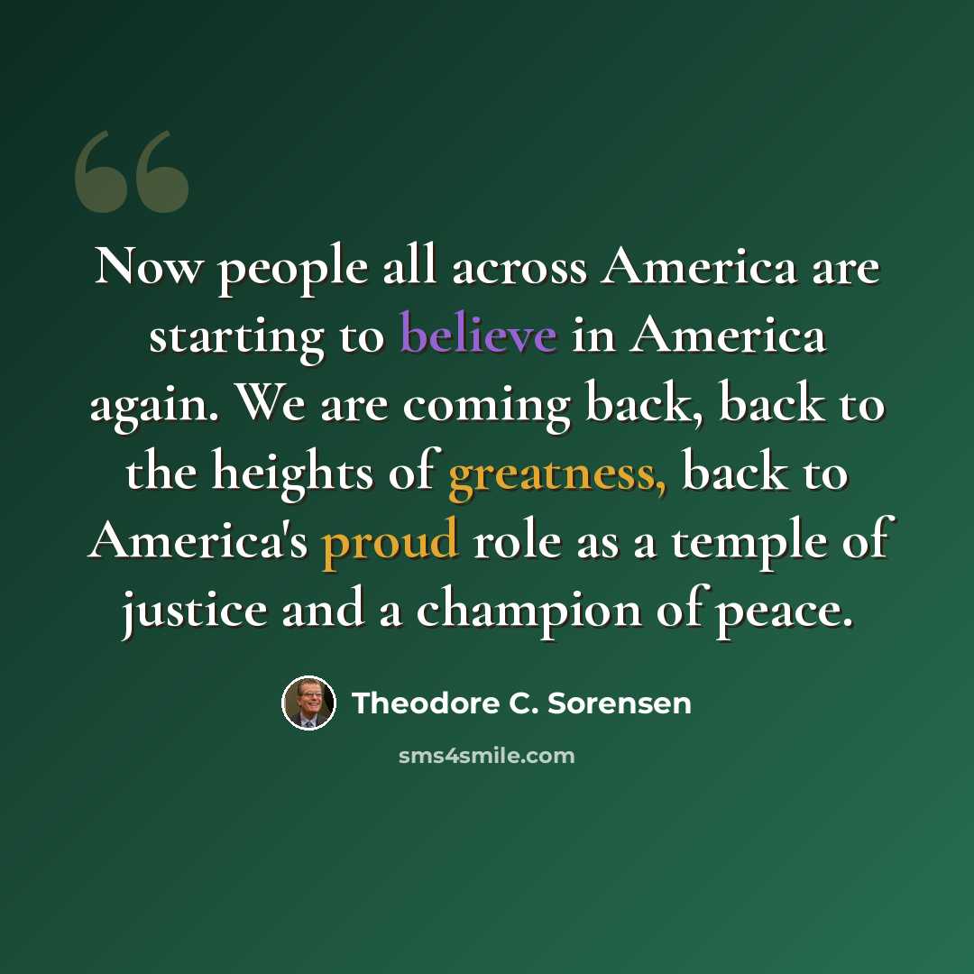 “Now people all across America are starting to believe in America again. We are coming back, back to the heights of greatness, back to America's proud role as a temple of justice and a champion of peace.” quote by Theodore C. Sorensen