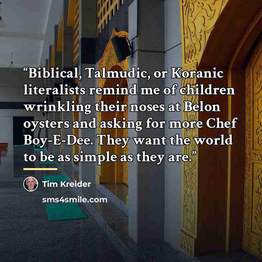 “Biblical, Talmudic, or Koranic literalists remind me of children wrinkling their noses at Belon oysters and asking for more Chef Boy-E-Dee. They want the world to be as simple as they are.” quote by Tim Kreider