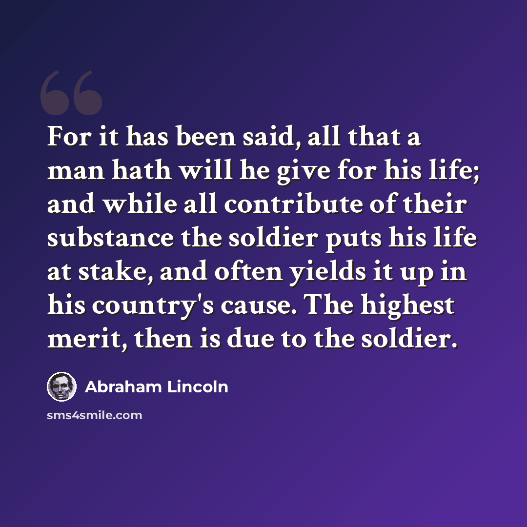“For it has been said, all that a man hath will he give for his life; and while all contribute of their substance the soldier puts his life at stake, and often yields it up in his country's cause. The highest merit, then is due to the soldier.” quote by Abraham Lincoln