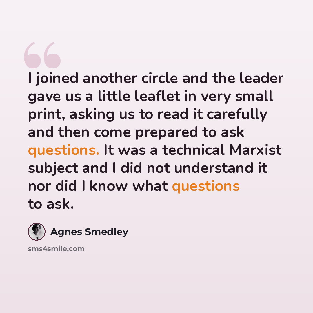“I joined another circle and the leader gave us a little leaflet in very small print, asking us to read it carefully and then come prepared to ask questions. It was a technical Marxist subject and I did not understand it nor did I know what questions to ask.” quote by Agnes Smedley