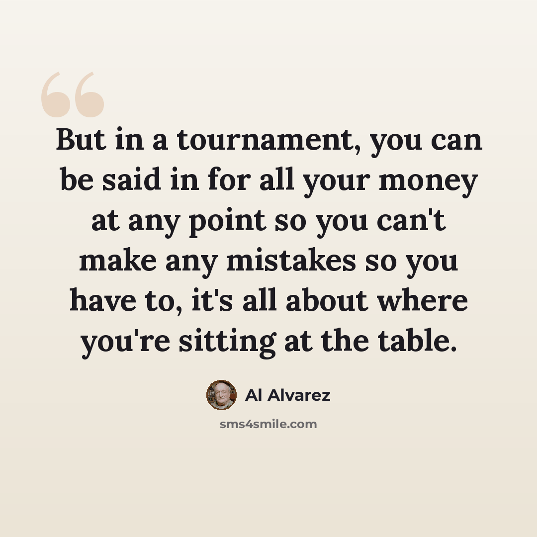 “But in a tournament, you can be said in for all your money at any point so you can't make any mistakes so you have to, it's all about where you're sitting at the table.” quote by Al Alvarez