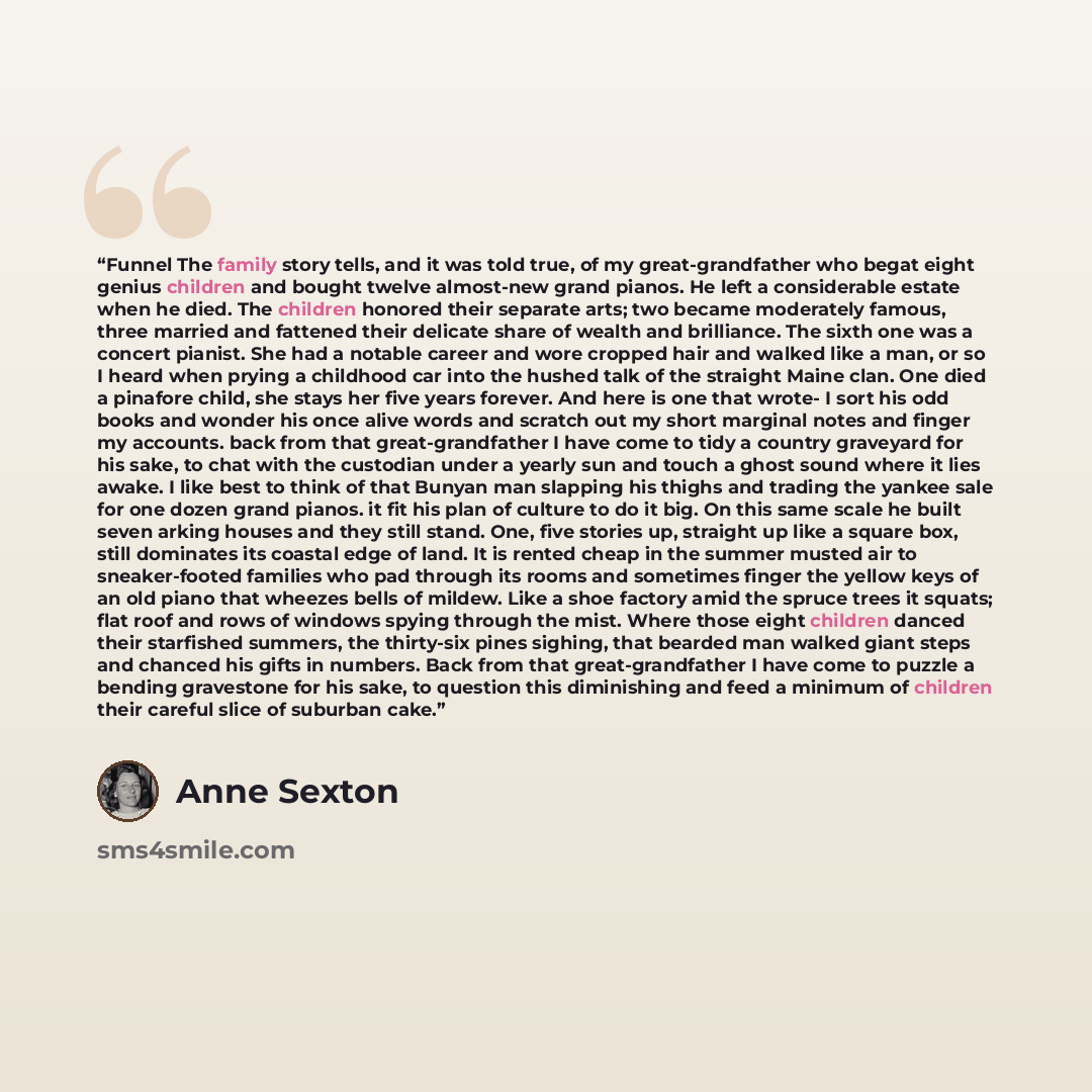“Funnel The family story tells, and it was told true, of my great-grandfather who begat eight genius children and bought twelve almost-new grand pianos. He left a considerable estate when he died. The children honored their separate arts; two became moderately famous, three married and fattened…” quote by Anne Sexton