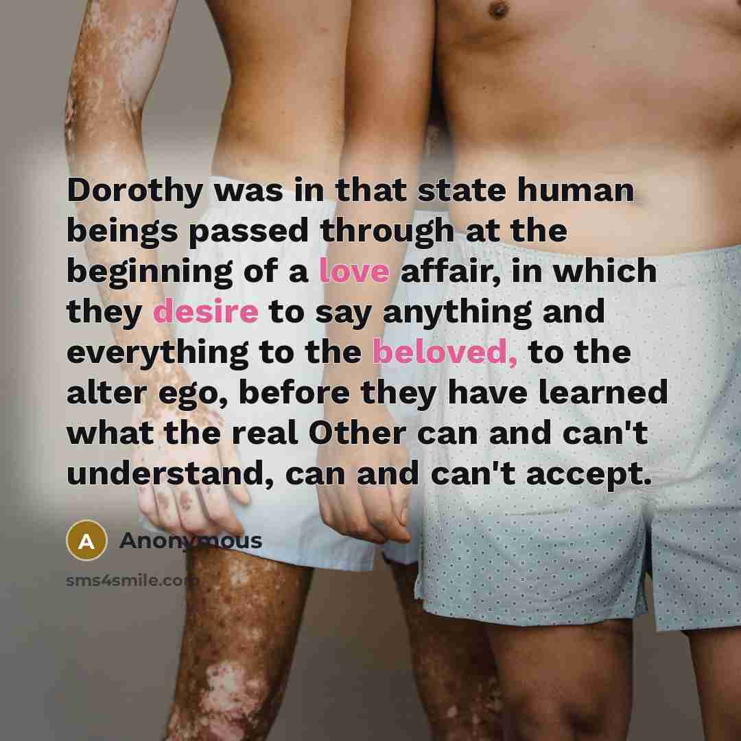 “Dorothy was in that state human beings passed through at the beginning of a love affair, in which they desire to say anything and everything to the beloved, to the alter ego, before they have learned what the real Other can and can't understand, can and can't accept.” quote by Anonymous
