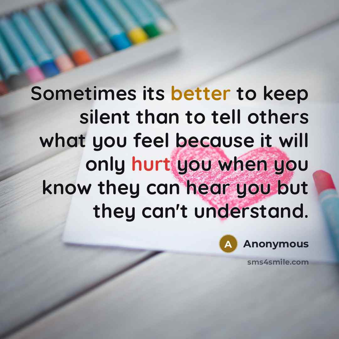“Sometimes its better to keep silent than to tell others what you feel because it will only hurt you when you know they can hear you but they can't understand.” quote by Anonymous