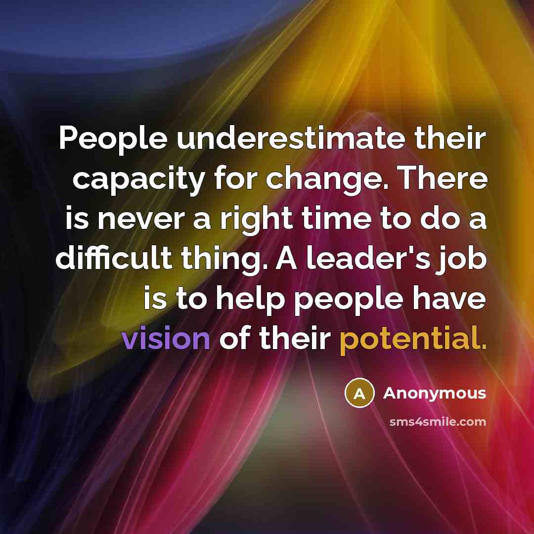 “People underestimate their capacity for change. There is never a right time to do a difficult thing. A leader's job is to help people have vision of their potential.” quote by Anonymous