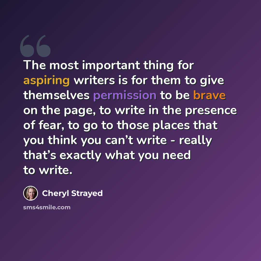 “The most important thing for aspiring writers is for them to give themselves permission to be brave on the page, to write in the presence of fear, to go to those places that you think you can’t write - really that’s exactly what you need to write.” quote by Cheryl Strayed