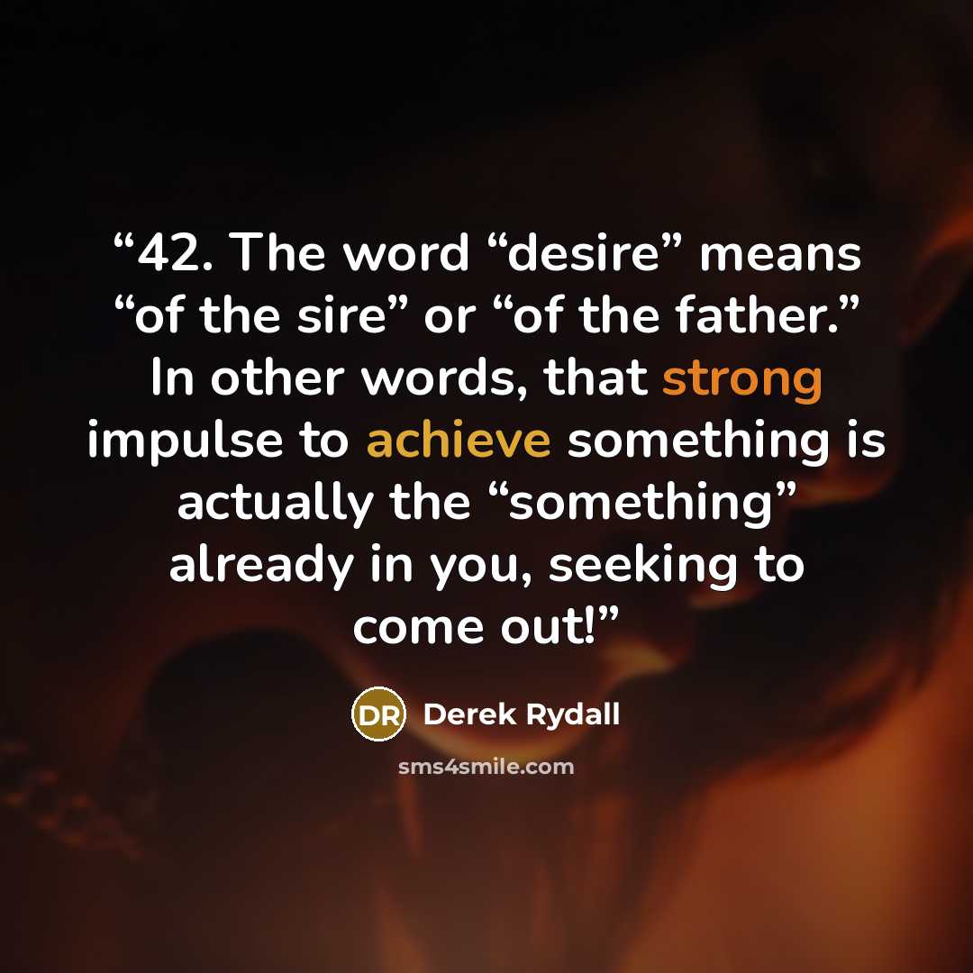 “42. The word “desire” means “of the sire” or “of the father.” In other words, that strong impulse to achieve something is actually the “something” already in you, seeking to come out!” quote by Derek Rydall