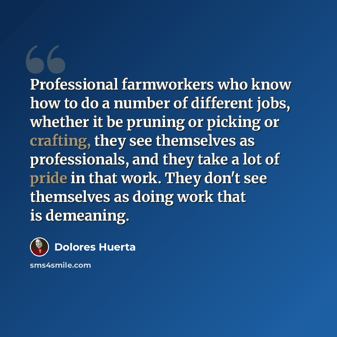 “Professional farmworkers who know how to do a number of different jobs, whether it be pruning or picking or crafting, they see themselves as professionals, and they take a lot of pride in that work. They don't see themselves as doing work that is demeaning.” quote by Dolores Huerta