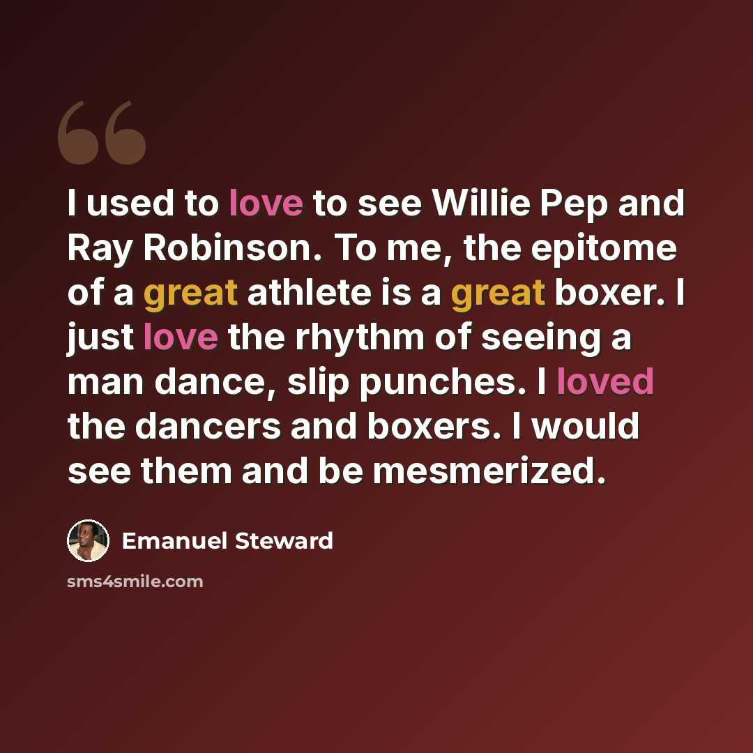 “I used to love to see Willie Pep and Ray Robinson. To me, the epitome of a great athlete is a great boxer. I just love the rhythm of seeing a man dance, slip punches. I loved the dancers and boxers. I would see them and be mesmerized.” quote by Emanuel Steward