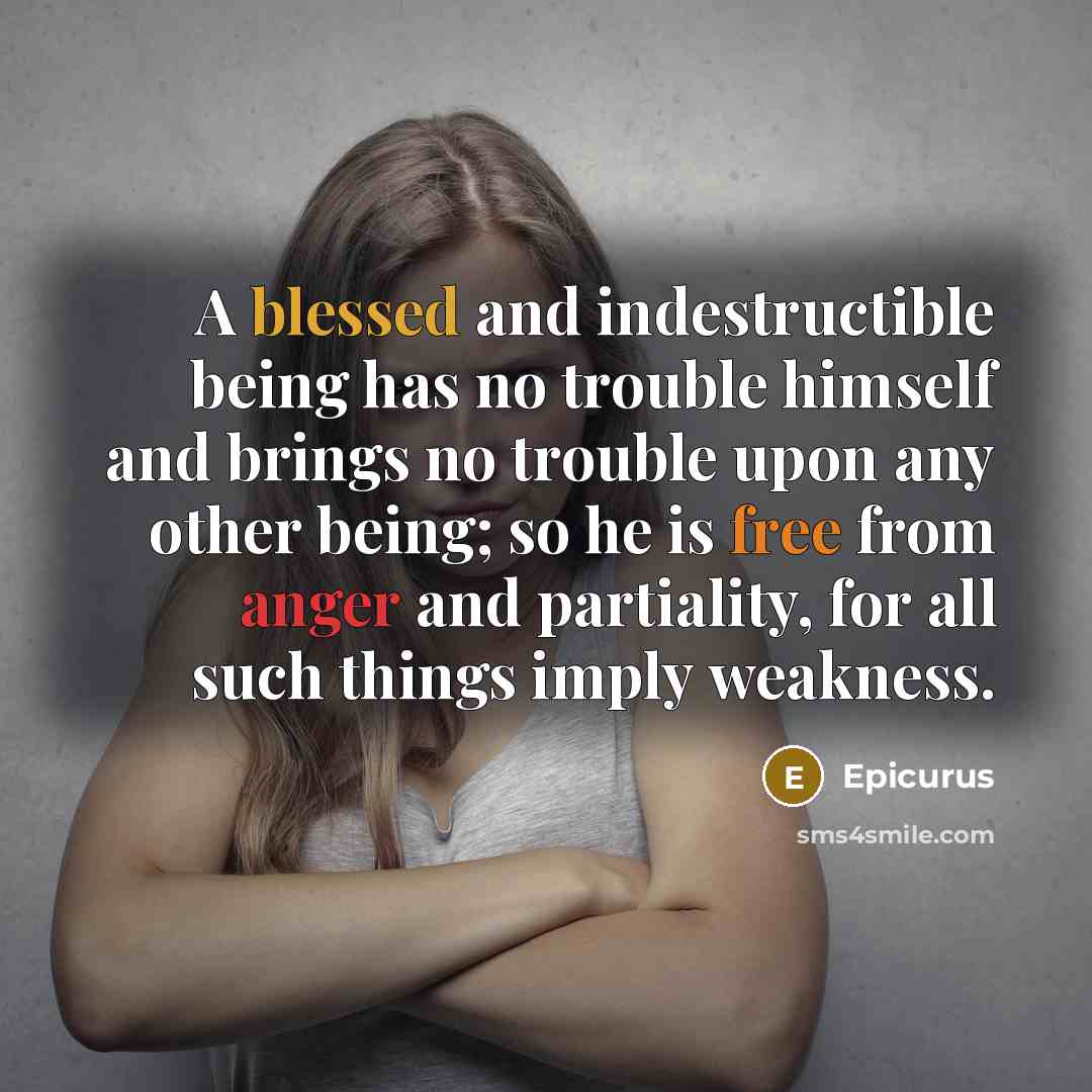 “A blessed and indestructible being has no trouble himself and brings no trouble upon any other being; so he is free from anger and partiality, for all such things imply weakness.” quote by Epicurus