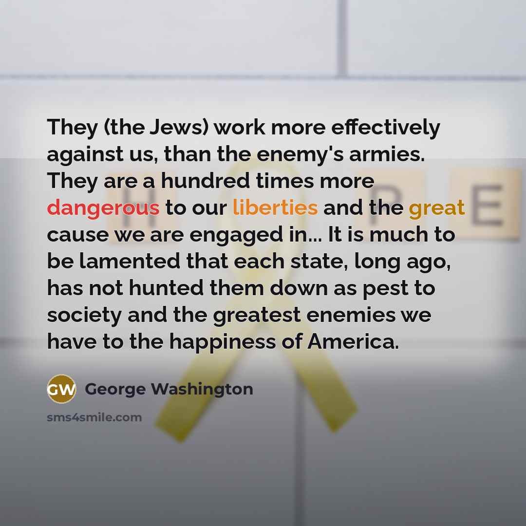 “They (the Jews) work more effectively against us, than the enemy's armies. They are a hundred times more dangerous to our liberties and the great cause we are engaged in... It is much to be lamented that each state, long ago, has not hunted them down as pest to society and the greatest enemies we…” quote by George Washington