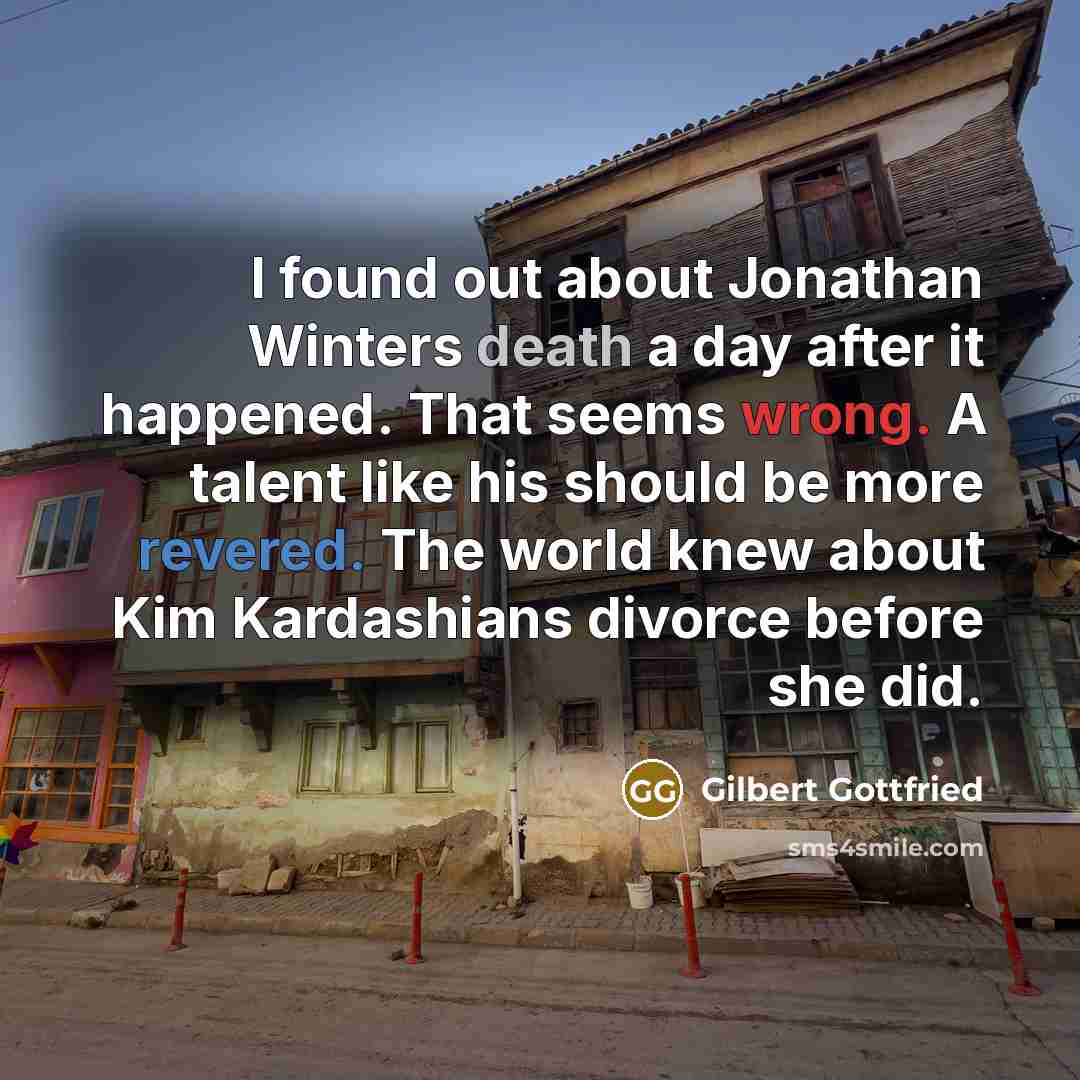 “I found out about Jonathan Winters death a day after it happened. That seems wrong. A talent like his should be more revered. The world knew about Kim Kardashians divorce before she did.” quote by Gilbert Gottfried