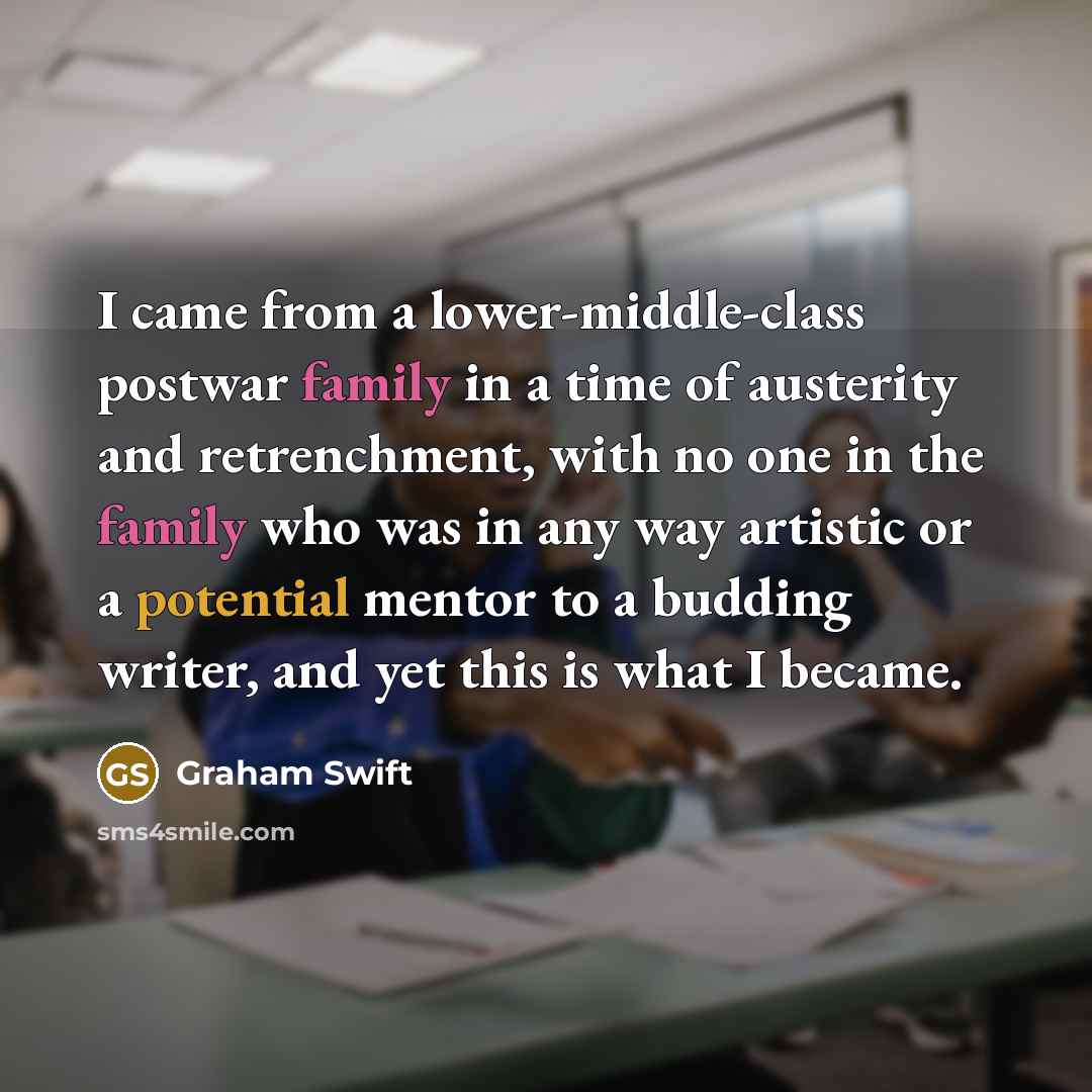 “I came from a lower-middle-class postwar family in a time of austerity and retrenchment, with no one in the family who was in any way artistic or a potential mentor to a budding writer, and yet this is what I became.” quote by Graham Swift