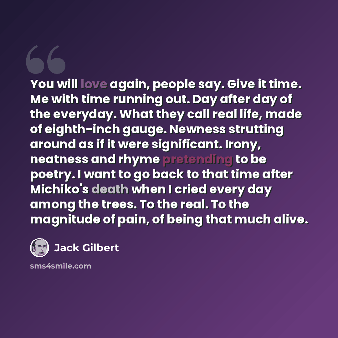 “You will love again, people say. Give it time. Me with time running out. Day after day of the everyday. What they call real life, made of eighth-inch gauge. Newness strutting around as if it were significant. Irony, neatness and rhyme pretending to be poetry. I want to go back to that time after…” quote by Jack Gilbert
