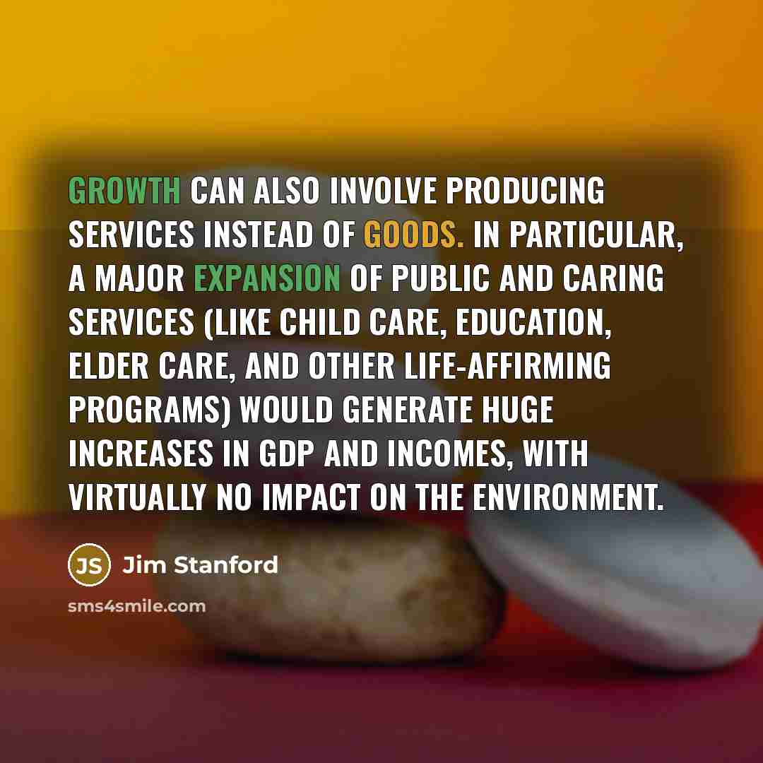 “Growth can also involve producing services instead of goods. In particular, a major expansion of public and caring services (like child care, education, elder care, and other life-affirming programs) would generate huge increases in GDP and incomes, with virtually no impact on the environment.” quote by Jim Stanford