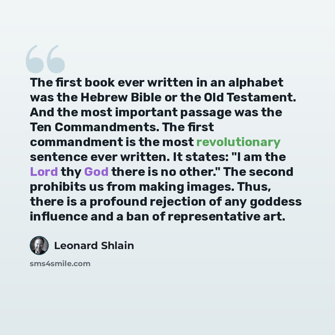 “The first book ever written in an alphabet was the Hebrew Bible or the Old Testament. And the most important passage was the Ten Commandments. The first commandment is the most revolutionary sentence ever written. It states: "I am the Lord thy God there is no other." The second prohibits us from…” quote by Leonard Shlain