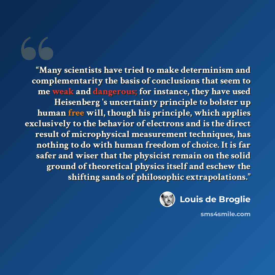 “Many scientists have tried to make determinism and complementarity the basis of conclusions that seem to me weak and dangerous; for instance, they have used Heisenberg 's uncertainty principle to bolster up human free will, though his principle, which applies exclusively to the behavior of…” quote by Louis de Broglie