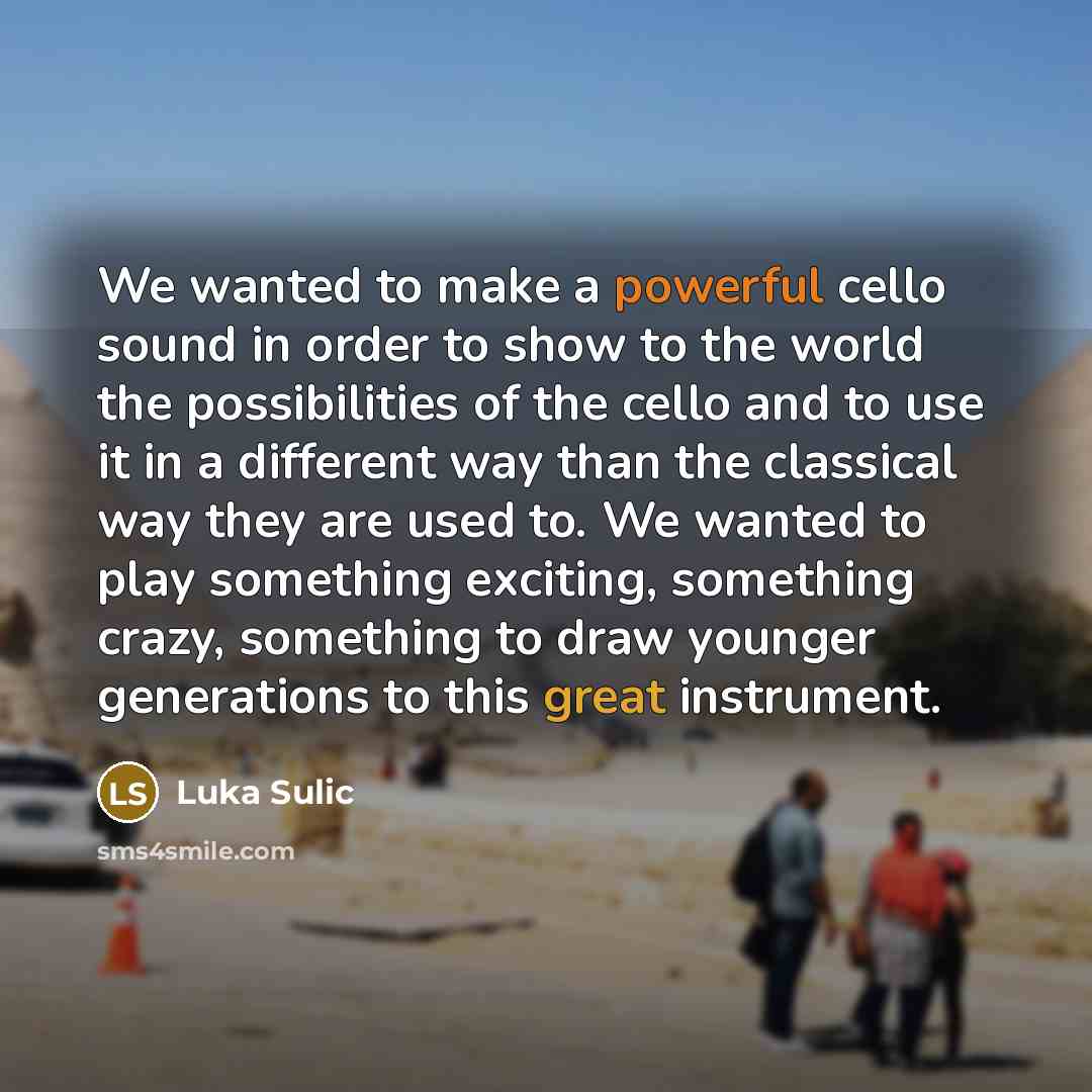 “We wanted to make a powerful cello sound in order to show to the world the possibilities of the cello and to use it in a different way than the classical way they are used to. We wanted to play something exciting, something crazy, something to draw younger generations to this great instrument.” quote by Luka Sulic