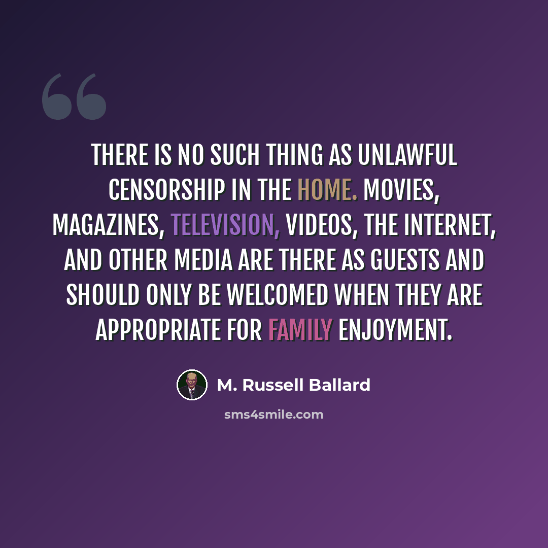 “There is no such thing as unlawful censorship in the home. Movies, magazines, television, videos, the Internet, and other media are there as guests and should only be welcomed when they are appropriate for family enjoyment.” quote by M. Russell Ballard