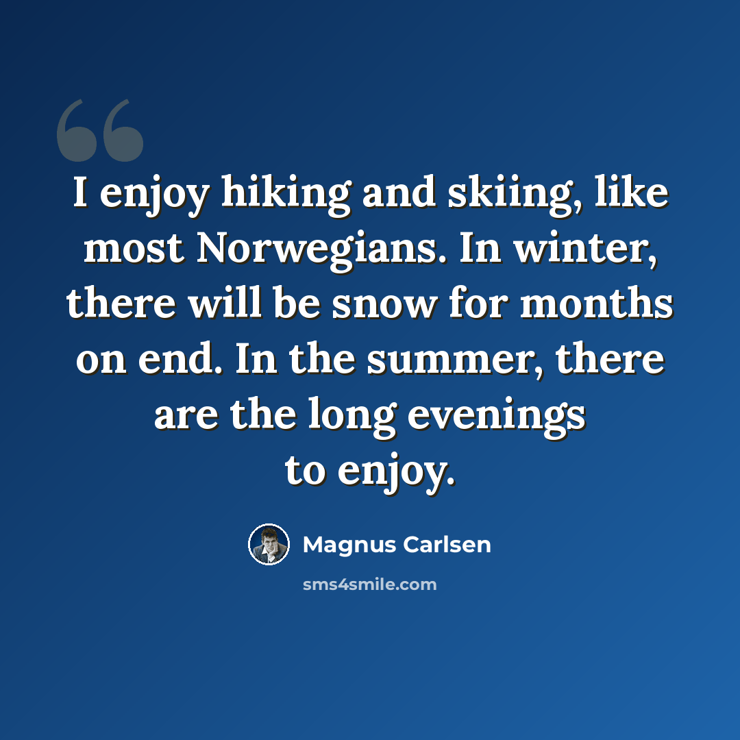 “I enjoy hiking and skiing, like most Norwegians. In winter, there will be snow for months on end. In the summer, there are the long evenings to enjoy.” quote by Magnus Carlsen