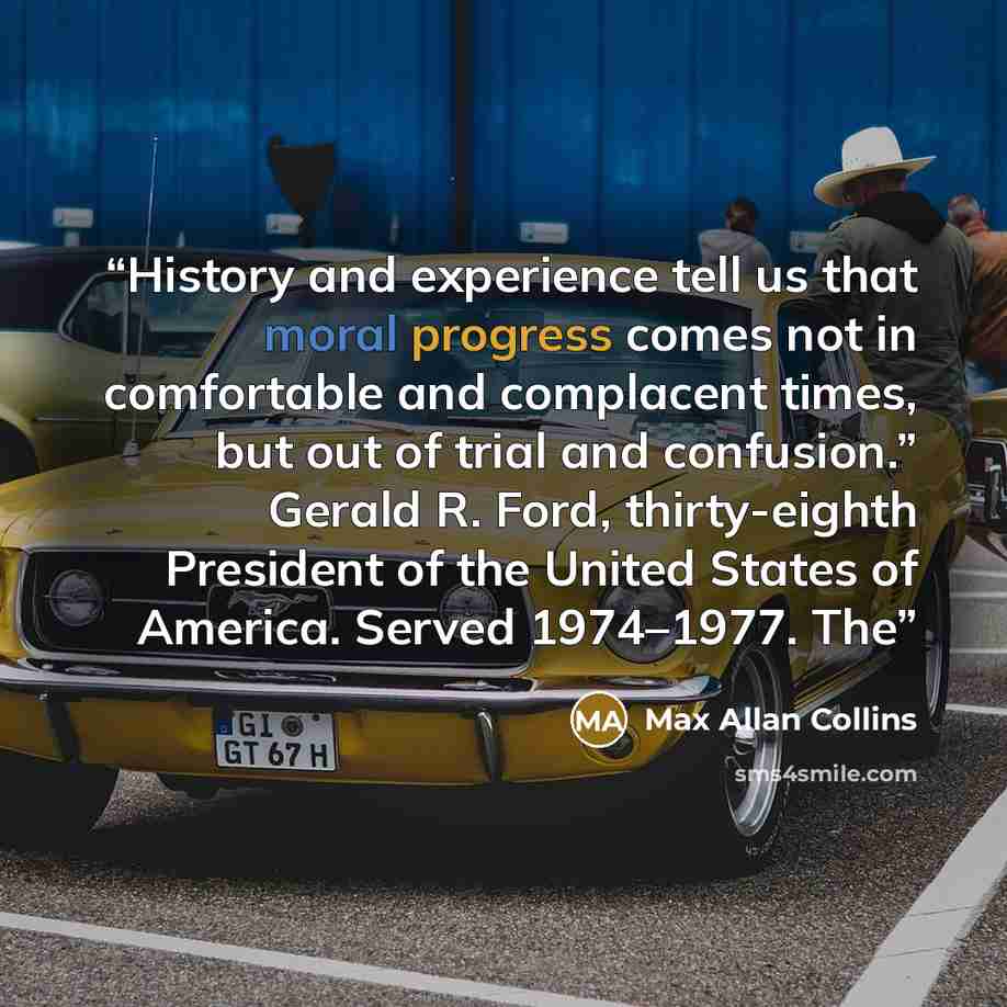 “History and experience tell us that moral progress comes not in comfortable and complacent times, but out of trial and confusion.” Gerald R. Ford, thirty-eighth President of the United States of America. Served 1974–1977. The” quote by Max Allan Collins