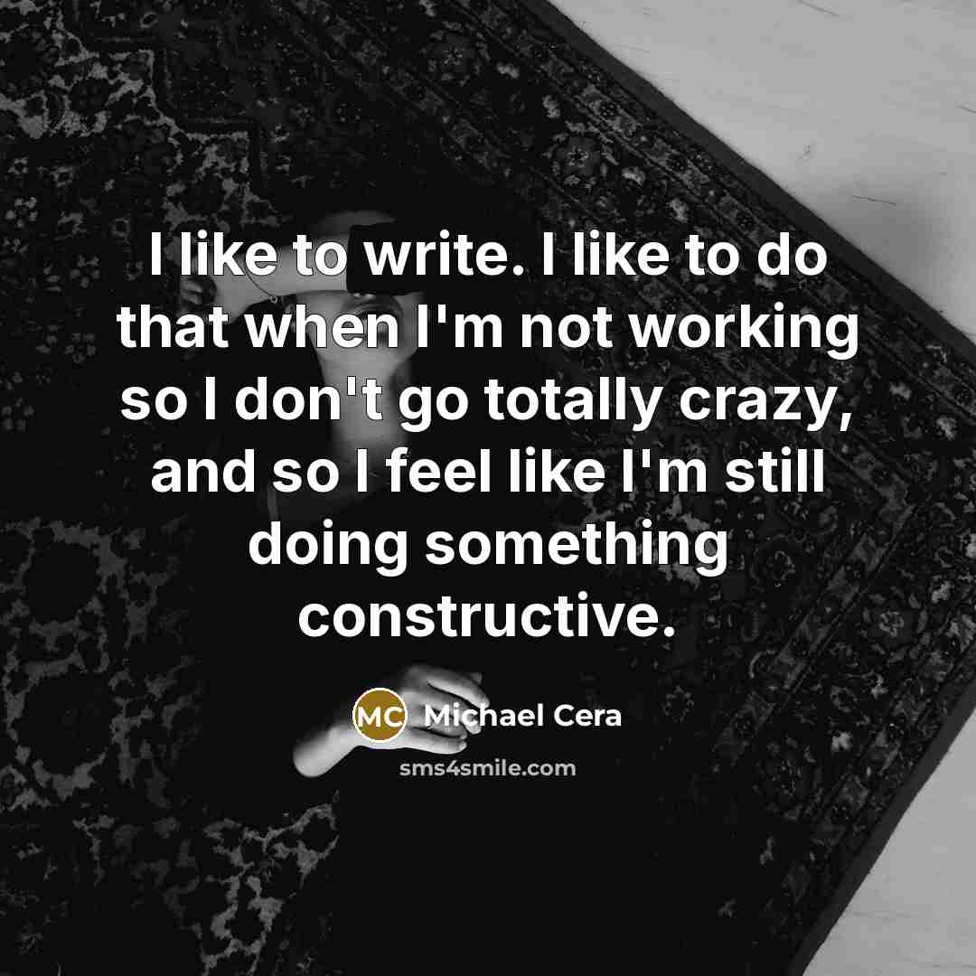“I like to write. I like to do that when I'm not working so I don't go totally crazy, and so I feel like I'm still doing something constructive.” quote by Michael Cera