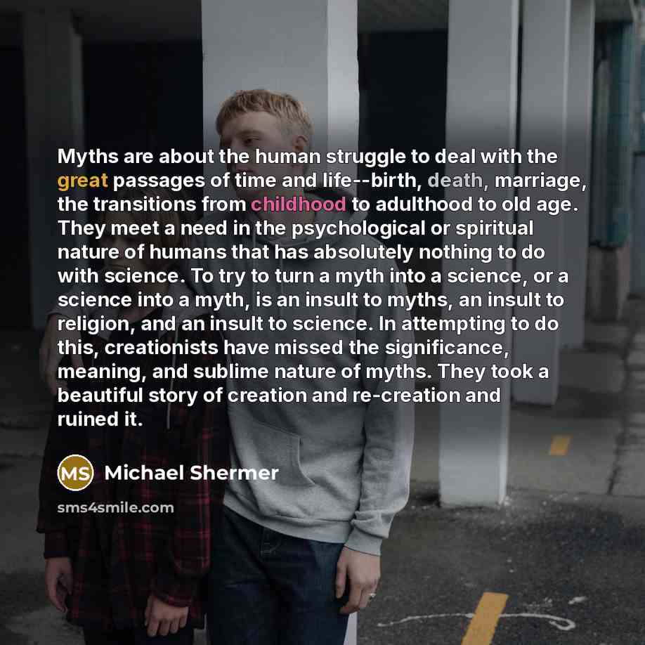 “Myths are about the human struggle to deal with the great passages of time and life--birth, death, marriage, the transitions from childhood to adulthood to old age. They meet a need in the psychological or spiritual nature of humans that has absolutely nothing to do with science. To try to turn a…” quote by Michael Shermer