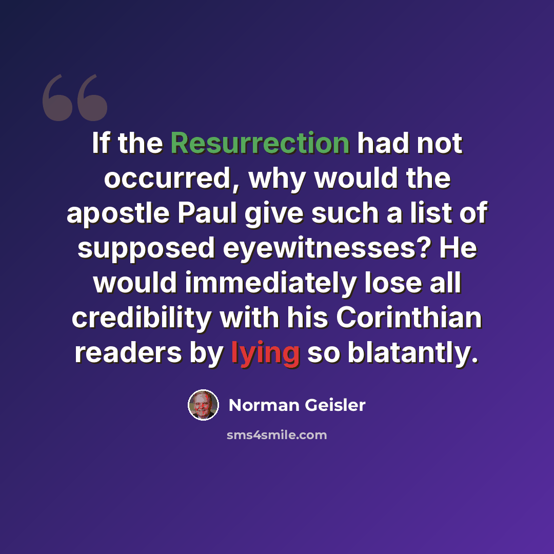 “If the Resurrection had not occurred, why would the apostle Paul give such a list of supposed eyewitnesses? He would immediately lose all credibility with his Corinthian readers by lying so blatantly.” quote by Norman Geisler