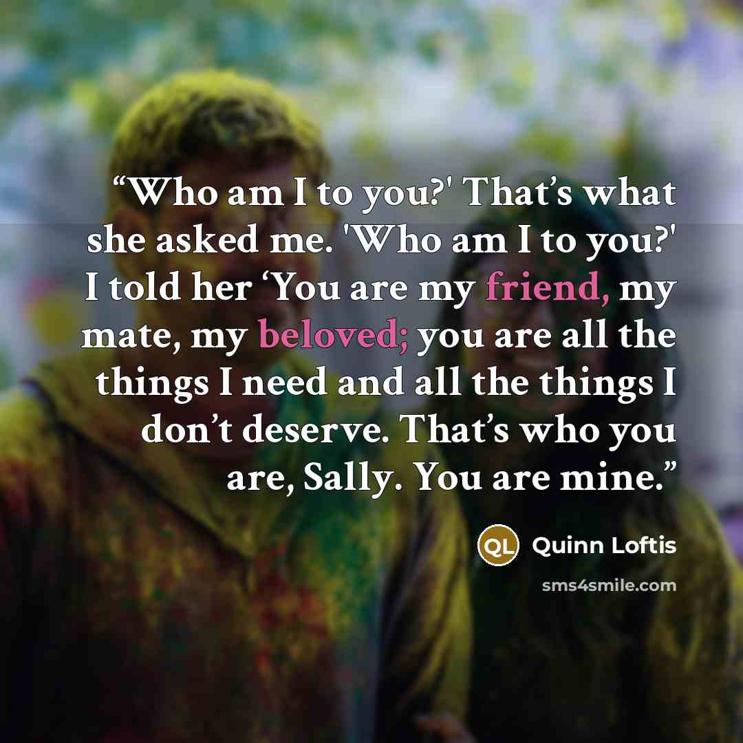 “Who am I to you?' That’s what she asked me. 'Who am I to you?' I told her ‘You are my friend, my mate, my beloved; you are all the things I need and all the things I don’t deserve. That’s who you are, Sally. You are mine.” quote by Quinn Loftis