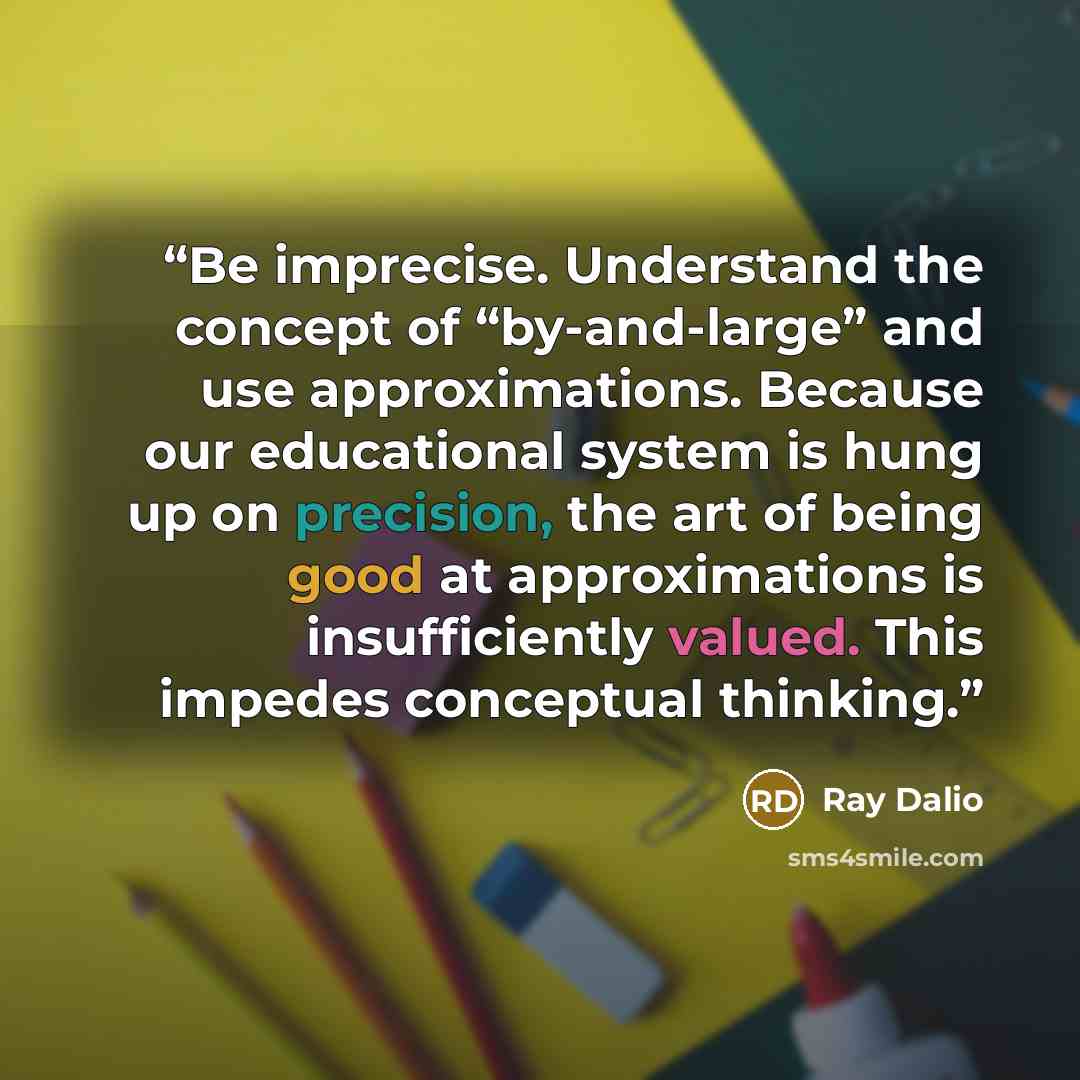 “Be imprecise. Understand the concept of “by-and-large” and use approximations. Because our educational system is hung up on precision, the art of being good at approximations is insufficiently valued. This impedes conceptual thinking.” quote by Ray Dalio