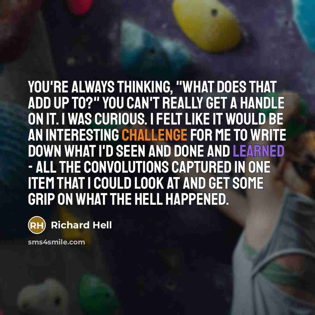 “You're always thinking, "What does that add up to?" You can't really get a handle on it. I was curious. I felt like it would be an interesting challenge for me to write down what I'd seen and done and learned - all the convolutions captured in one item that I could look at and get some grip on…” quote by Richard Hell