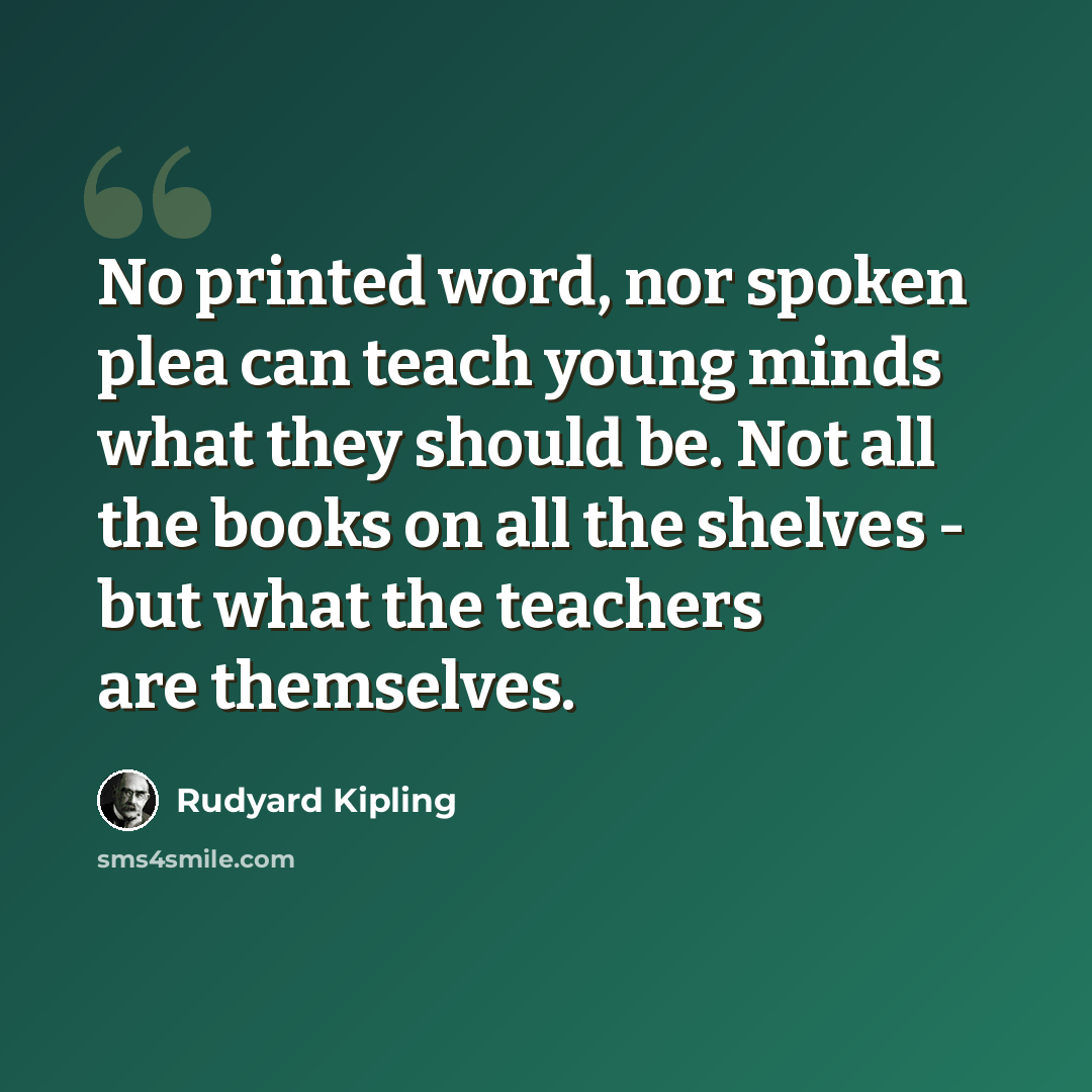 “No printed word, nor spoken plea can teach young minds what they should be. Not all the books on all the shelves - but what the teachers are themselves.” quote by Rudyard Kipling
