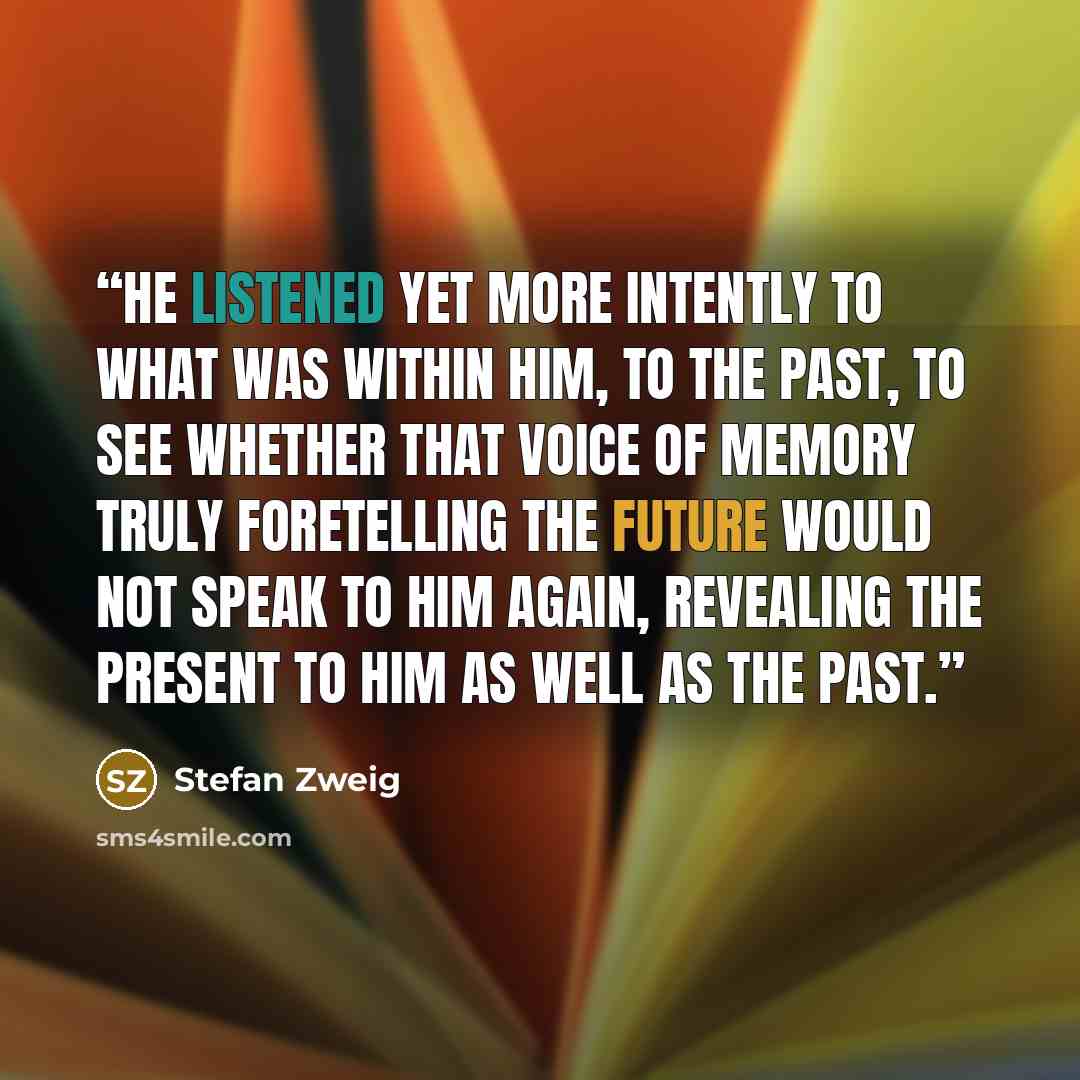 “He listened yet more intently to what was within him, to the past, to see whether that voice of memory truly foretelling the future would not speak to him again, revealing the present to him as well as the past.” quote by Stefan Zweig