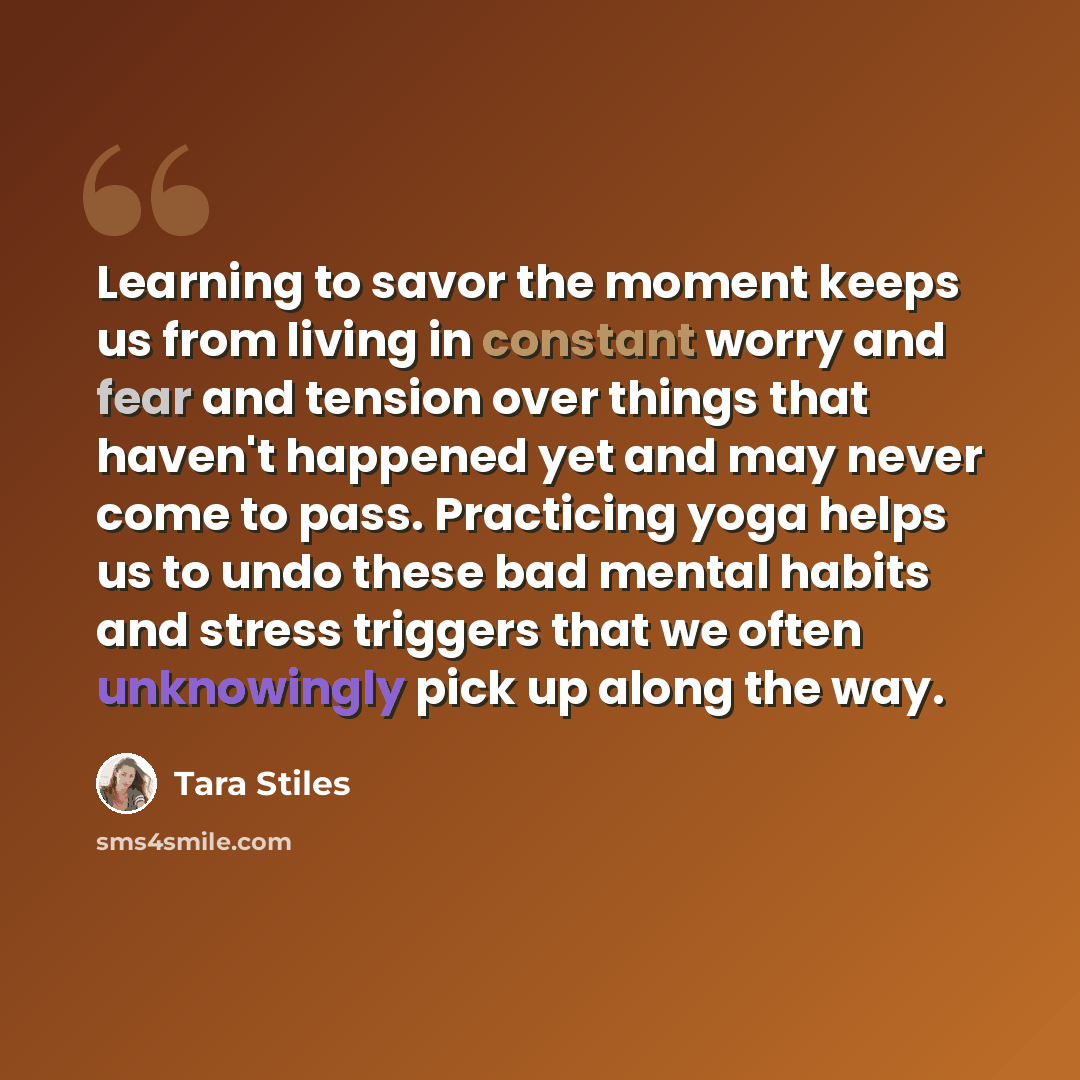 “Learning to savor the moment keeps us from living in constant worry and fear and tension over things that haven't happened yet and may never come to pass. Practicing yoga helps us to undo these bad mental habits and stress triggers that we often unknowingly pick up along the way.” quote by Tara Stiles