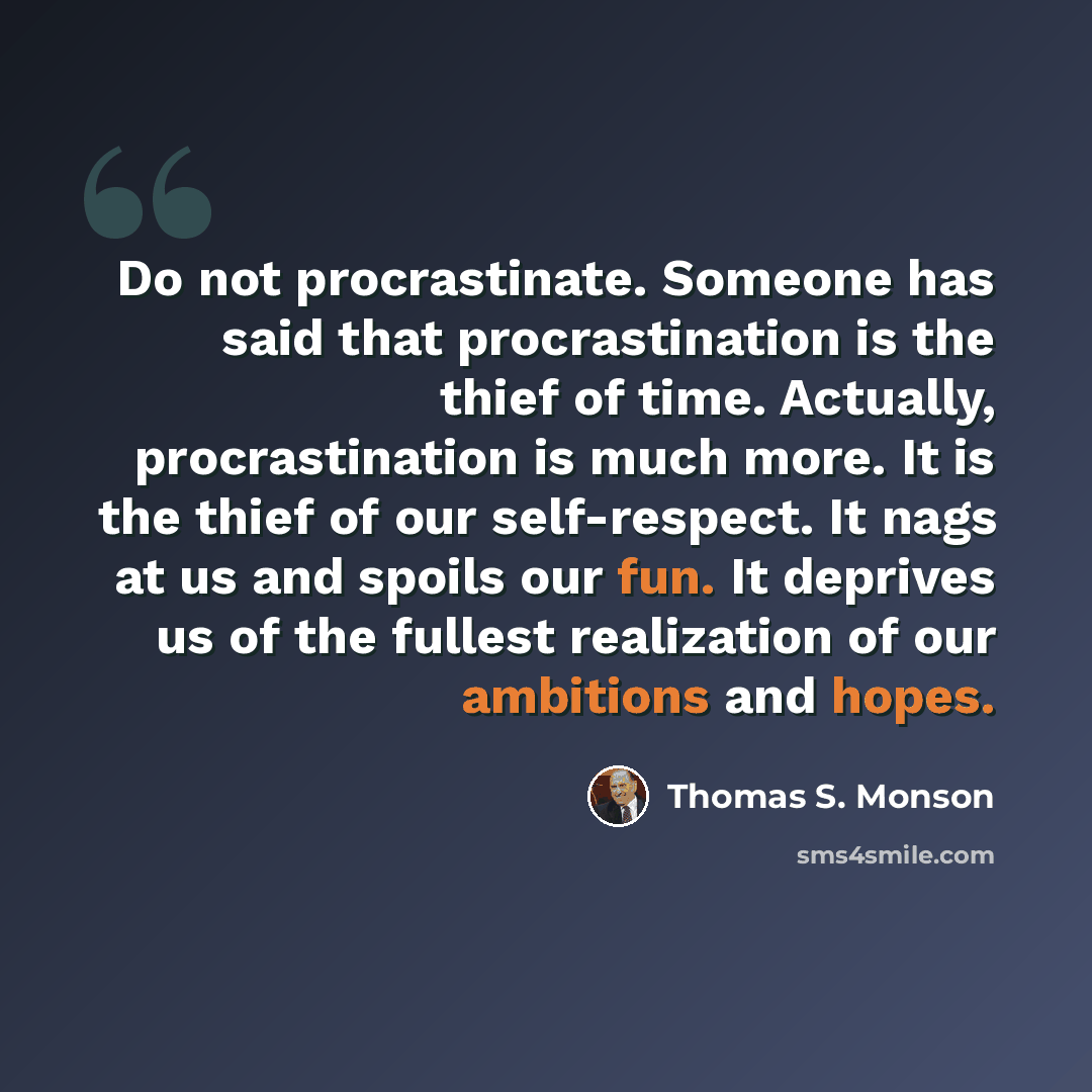 “Do not procrastinate. Someone has said that procrastination is the thief of time. Actually, procrastination is much more. It is the thief of our self-respect. It nags at us and spoils our fun. It deprives us of the fullest realization of our ambitions and hopes.” quote by Thomas S. Monson