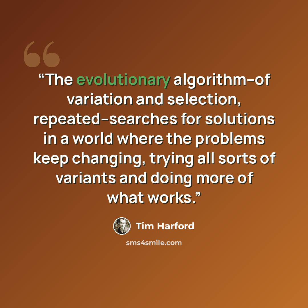 “The evolutionary algorithm--of variation and selection, repeated--searches for solutions in a world where the problems keep changing, trying all sorts of variants and doing more of what works.” quote by Tim Harford