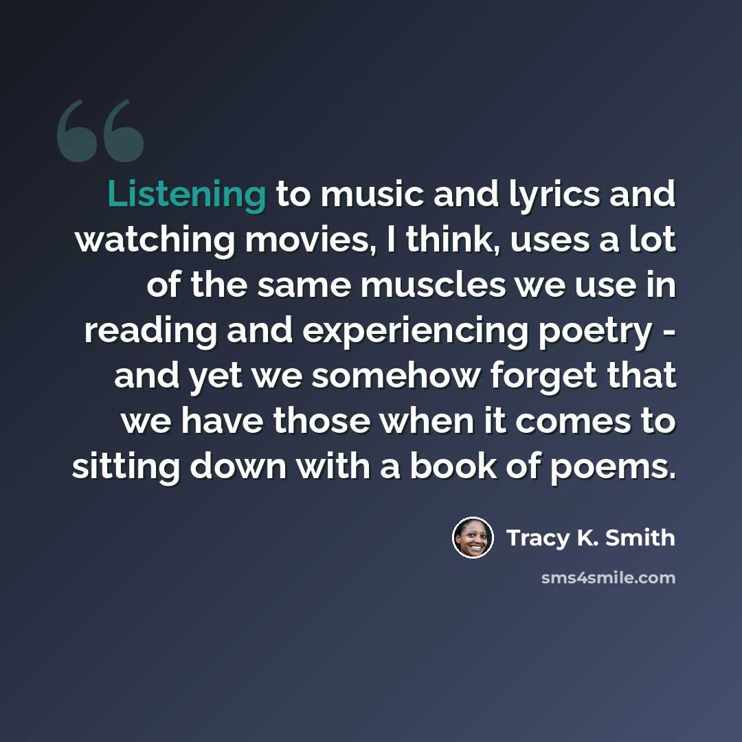 “Listening to music and lyrics and watching movies, I think, uses a lot of the same muscles we use in reading and experiencing poetry - and yet we somehow forget that we have those when it comes to sitting down with a book of poems.” quote by Tracy K. Smith